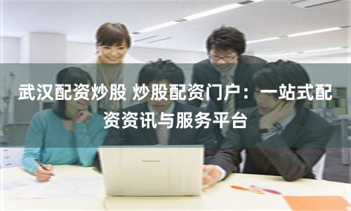 武汉配资炒股 炒股配资门户：一站式配资资讯与服务平台