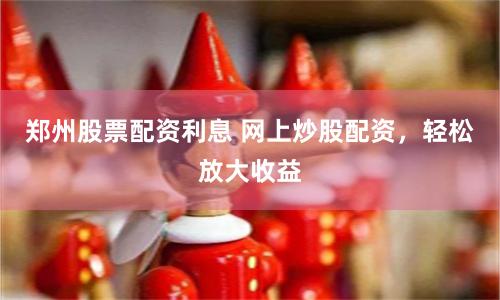 郑州股票配资利息 网上炒股配资，轻松放大收益