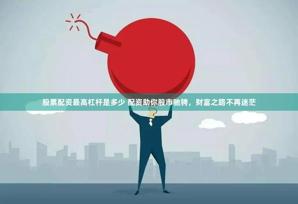 股票配资最高杠杆是多少 配资助你股市驰骋，财富之路不再迷茫