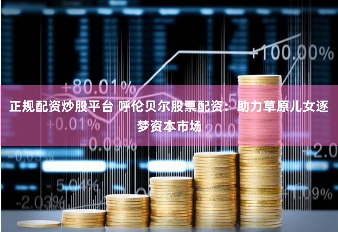 正规配资炒股平台 呼伦贝尔股票配资：助力草原儿女逐梦资本市场