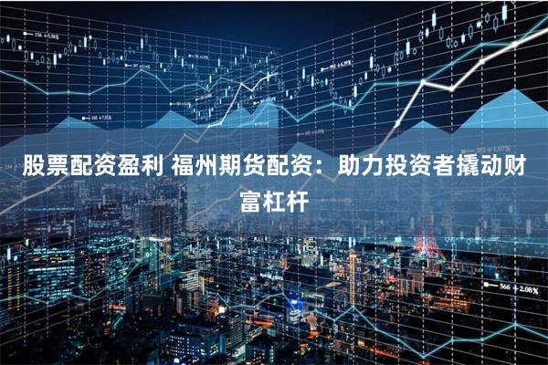 股票配资盈利 福州期货配资：助力投资者撬动财富杠杆