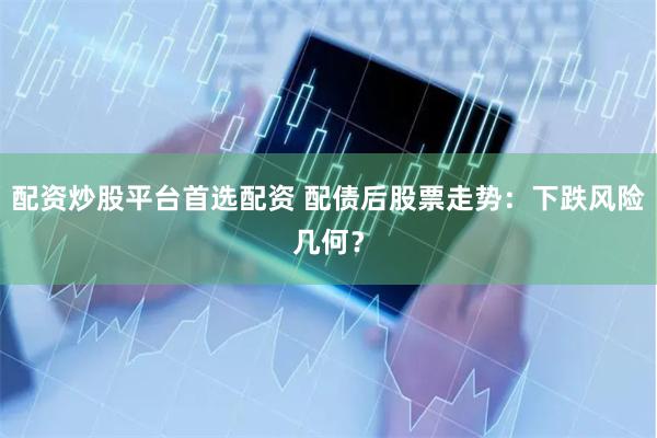 配资炒股平台首选配资 配债后股票走势：下跌风险几何？
