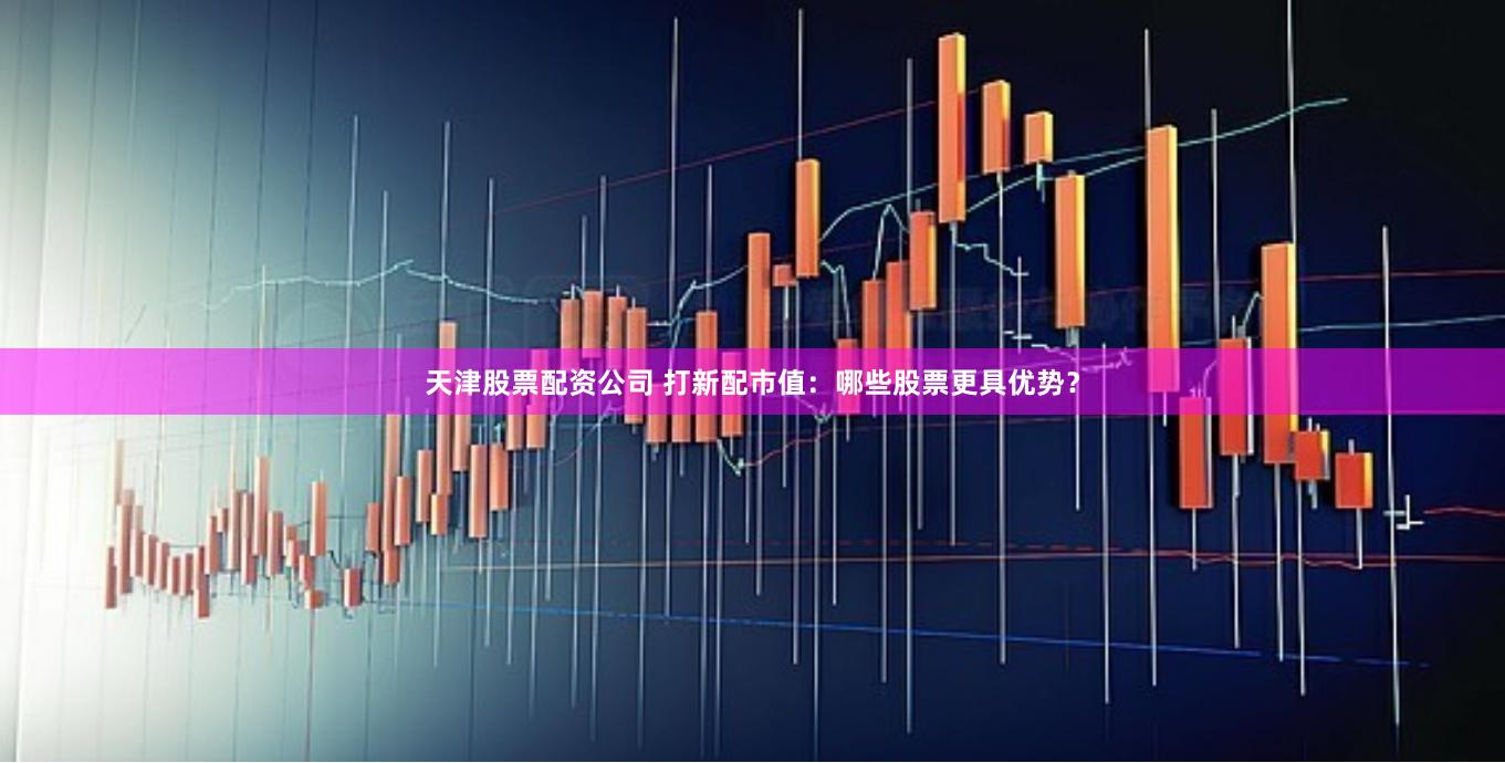 天津股票配资公司 打新配市值：哪些股票更具优势？