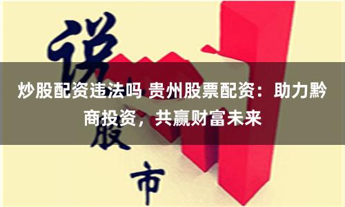 炒股配资违法吗 贵州股票配资：助力黔商投资，共赢财富未来