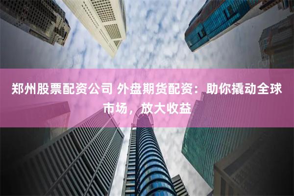 郑州股票配资公司 外盘期货配资：助你撬动全球市场，放大收益