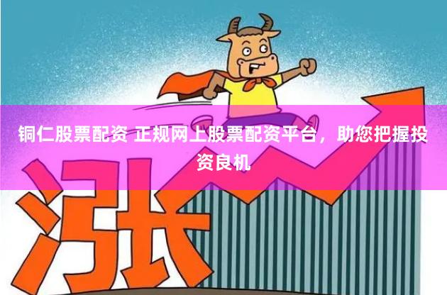 铜仁股票配资 正规网上股票配资平台，助您把握投资良机