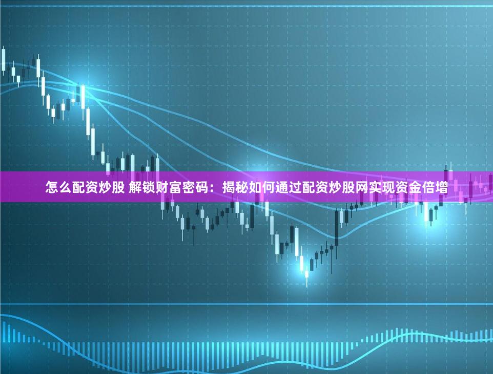 怎么配资炒股 解锁财富密码：揭秘如何通过配资炒股网实现资金倍增