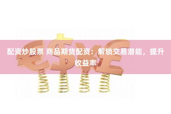 配资炒股票 商品期货配资：解锁交易潜能，提升收益率