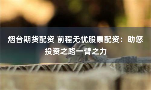烟台期货配资 前程无忧股票配资：助您投资之路一臂之力