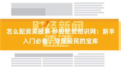 怎么配资买股票 炒股配资知识网：新手入门必备，资深股民的宝库