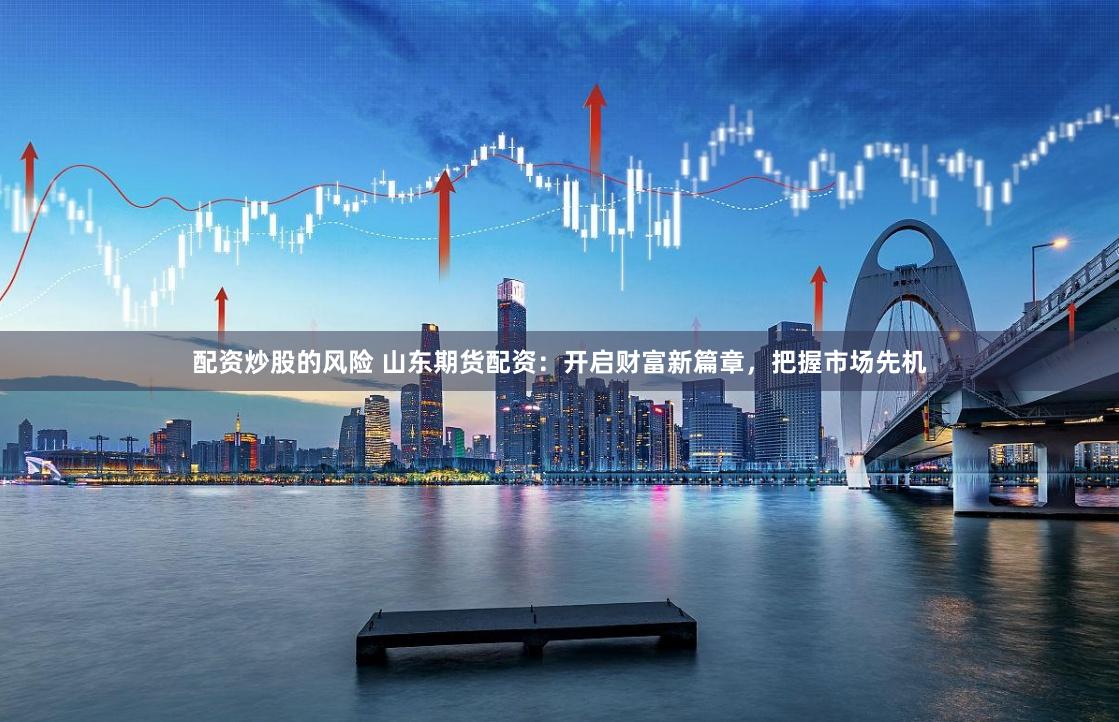 配资炒股的风险 山东期货配资：开启财富新篇章，把握市场先机