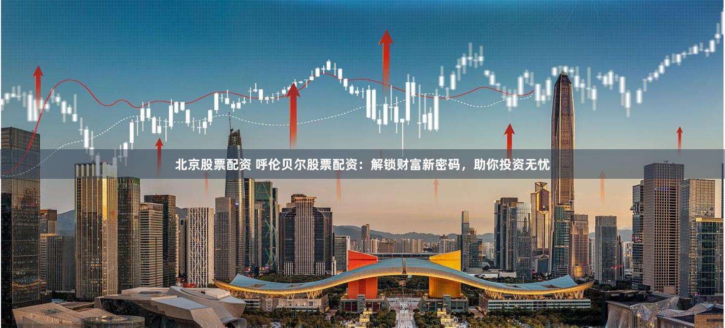 北京股票配资 呼伦贝尔股票配资：解锁财富新密码，助你投资无忧