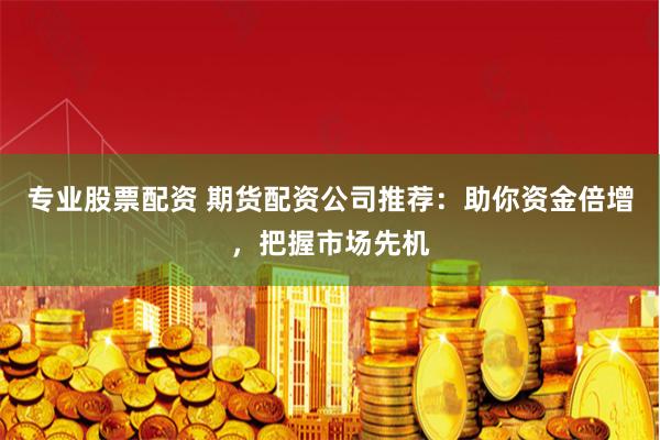 专业股票配资 期货配资公司推荐：助你资金倍增，把握市场先机