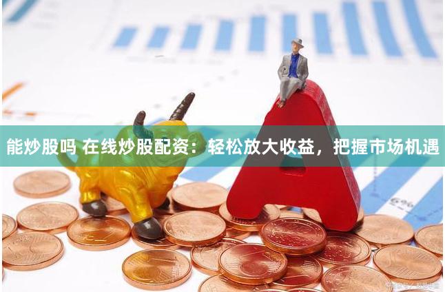能炒股吗 在线炒股配资：轻松放大收益，把握市场机遇
