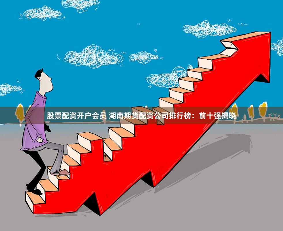 股票配资开户会员 湖南期货配资公司排行榜：前十强揭晓
