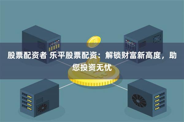 股票配资者 乐平股票配资：解锁财富新高度，助您投资无忧