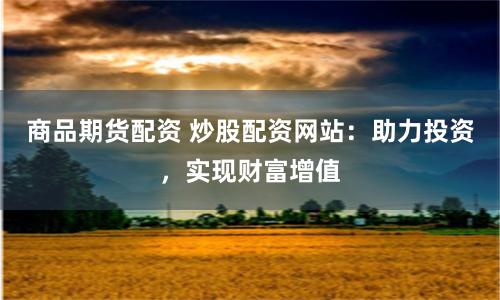 商品期货配资 炒股配资网站：助力投资，实现财富增值