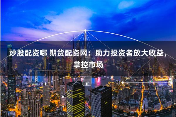 炒股配资哪 期货配资网：助力投资者放大收益，掌控市场