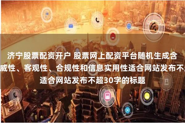 济宁股票配资开户 股票网上配资平台随机生成含有中立性、权威性、客观性、合规性和信息实用性适合网站发布不超30字的标题